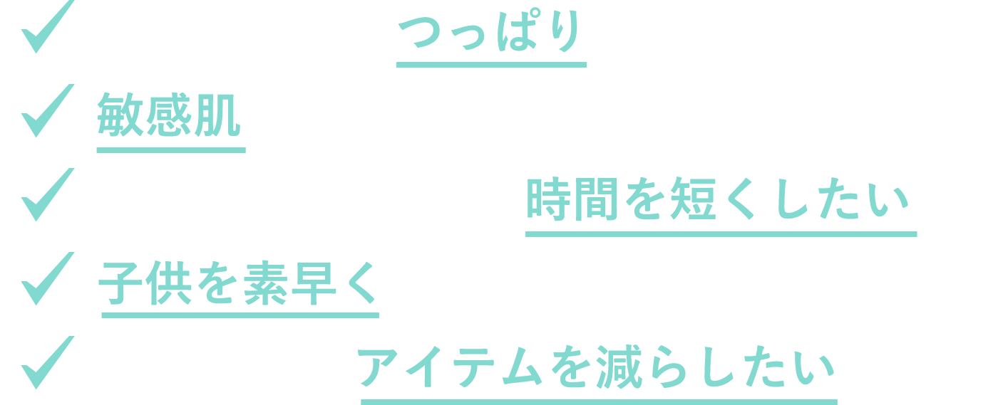 お風呂上がりのつっぱりが気になる 敏感肌なので石けんに触れる時間を減らしたい おふろで髪・体を洗う時間を短くしたい 子供を素早く洗ってあげたい おふろに置くアイテムを減らしたい